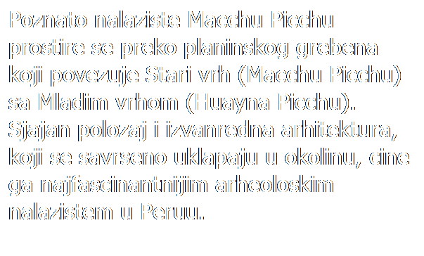 Text Box: Poznato nalaziste Macchu Picchu prostire se preko planinskog grebena koji povezuje Stari vrh (Macchu Picchu) sa Mladim vrhom (Huayna Picchu). Sjajan polozaj i izvanredna arhitektura, koji se savrseno uklapaju u okolinu, cine ga najfascinantnijim arheoloskim nalazistem u Peruu.
