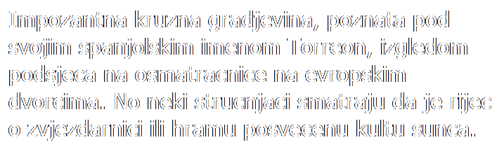 Text Box: Impozantna kruzna gradjevina, poznata pod svojim spanjolskim imenom Torreon, izgledom podsjeca na osmatracnice na evropskim dvorcima. No neki strucnjaci smatraju da je rijec o zvjezdarnici ili hramu posvecenu kultu sunca.
