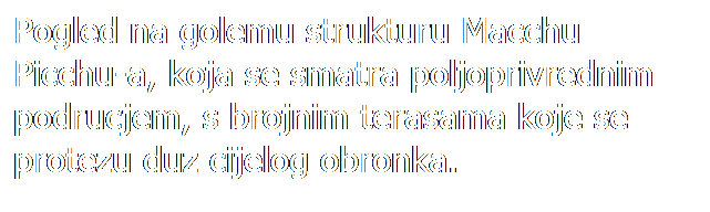 Text Box: Pogled na golemu strukturu Macchu Picchu-a, koja se smatra poljoprivrednim podrucjem, s brojnim terasama koje se protezu duz cijelog obronka.
